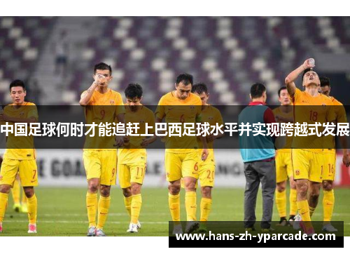 中国足球何时才能追赶上巴西足球水平并实现跨越式发展 中国足球何时才能追赶上巴西足球水平并实现跨越式发展