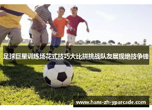 足球巨星训练场花式技巧大比拼挑战队友展现绝技争锋 足球巨星训练场花式技巧大比拼挑战队友展现绝技争锋