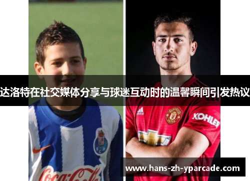达洛特在社交媒体分享与球迷互动时的温馨瞬间引发热议 达洛特在社交媒体分享与球迷互动时的温馨瞬间引发热议