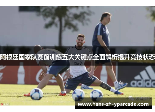 阿根廷国家队赛前训练五大关键点全面解析提升竞技状态