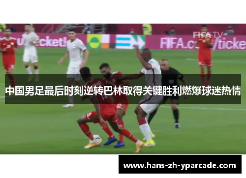 中国男足最后时刻逆转巴林取得关键胜利燃爆球迷热情